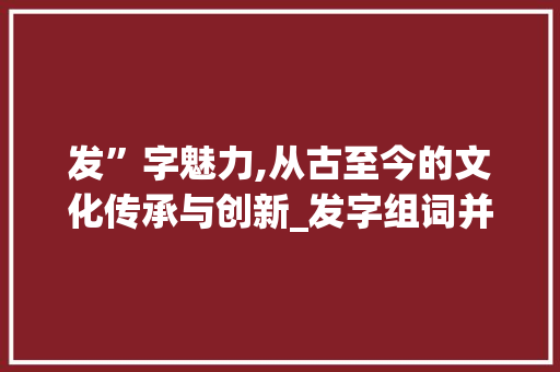 发”字魅力,从古至今的文化传承与创新_发字组词并词语搭配