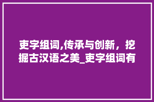 吏字组词,传承与创新，挖掘古汉语之美_吏字组词有什么好处