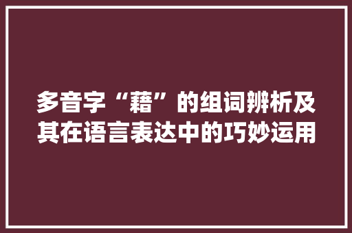 多音字“藉”的组词辨析及其在语言表达中的巧妙运用_藉多音字组词辨析 应用文