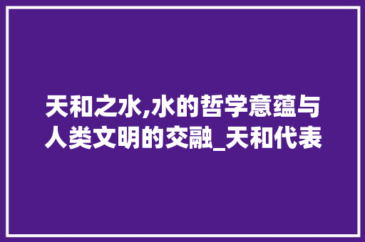 天和之水,水的哲学意蕴与人类文明的交融_天和代表水的字组词