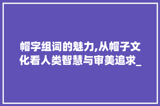 帽字组词的魅力,从帽子文化看人类智慧与审美追求_帽字组词可以组哪些