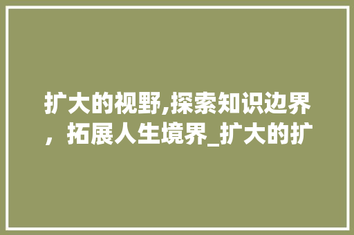 扩大的视野,探索知识边界，拓展人生境界_扩大的扩字组词拼音
