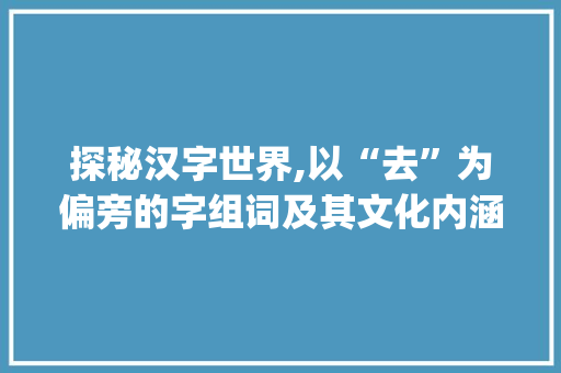 探秘汉字世界,以“去”为偏旁的字组词及其文化内涵_去加偏旁有什么字组词