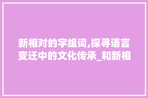 新相对的字组词,探寻语言变迁中的文化传承_和新相对的字组词