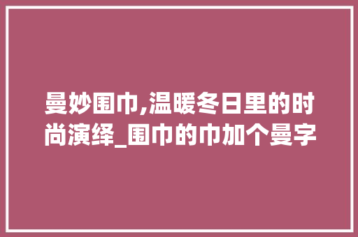 曼妙围巾,温暖冬日里的时尚演绎_围巾的巾加个曼字组词 诗词应用