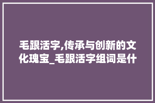 毛跟活字,传承与创新的文化瑰宝_毛跟活字组词是什么