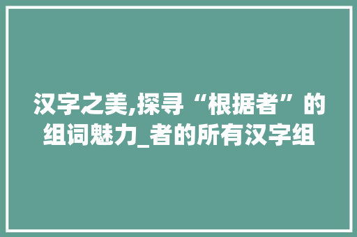 汉字之美,探寻“根据者”的组词魅力_者的所有汉字组词