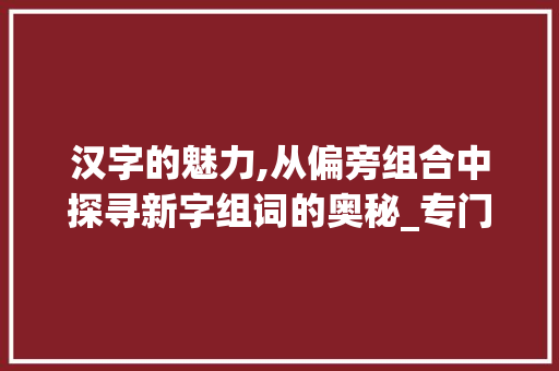汉字的魅力,从偏旁组合中探寻新字组词的奥秘_专门加偏旁组成新字组词
