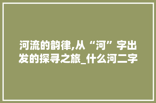 河流的韵律,从“河”字出发的探寻之旅_什么河二字组词