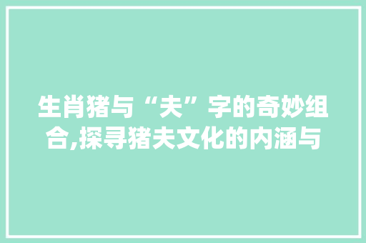 生肖猪与“夫”字的奇妙组合,探寻猪夫文化的内涵与传承_生肖哪个和夫字组词
