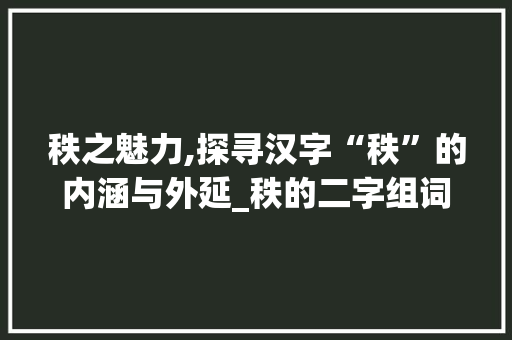 秩之魅力,探寻汉字“秩”的内涵与外延_秩的二字组词