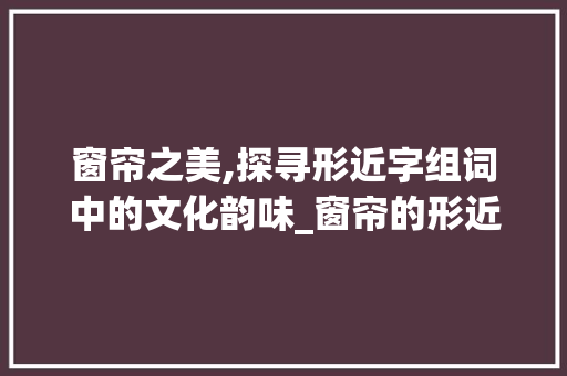 窗帘之美,探寻形近字组词中的文化韵味_窗帘的形近字组词