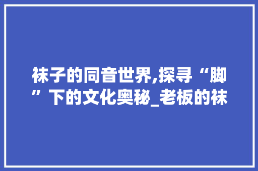 袜子的同音世界,探寻“脚”下的文化奥秘_老板的袜子同音字组词