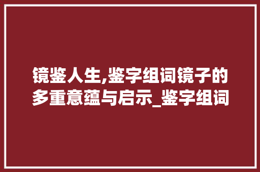 镜鉴人生,鉴字组词镜子的多重意蕴与启示_鉴字组词镜子的意思