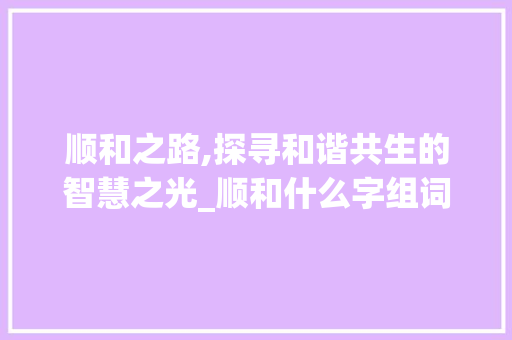 顺和之路,探寻和谐共生的智慧之光_顺和什么字组词为好
