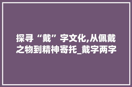 探寻“戴”字文化,从佩戴之物到精神寄托_戴字两字组词
