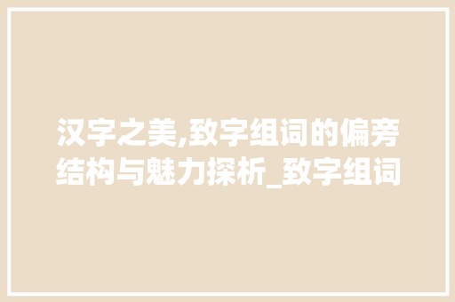 汉字之美,致字组词的偏旁结构与魅力探析_致字组词偏旁结构