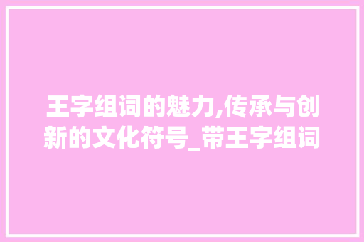 王字组词的魅力,传承与创新的文化符号_带王字组词大全
