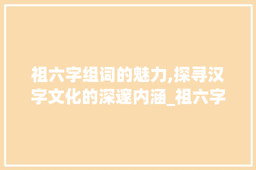 祖六字组词的魅力,探寻汉字文化的深邃内涵_祖六字组词