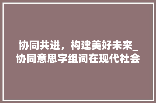 协同共进，构建美好未来_协同意思字组词在现代社会中的应用与价值