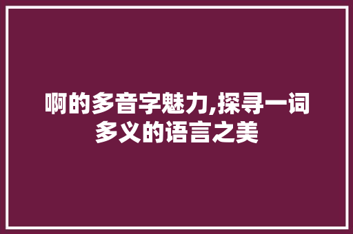 啊的多音字魅力,探寻一词多义的语言之美