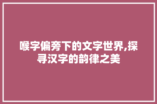 喉字偏旁下的文字世界,探寻汉字的韵律之美