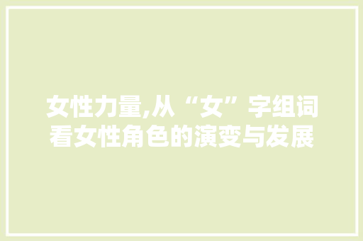女性力量,从“女”字组词看女性角色的演变与发展