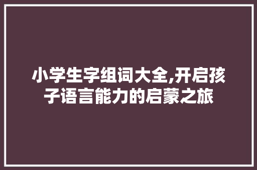 小学生字组词大全,开启孩子语言能力的启蒙之旅