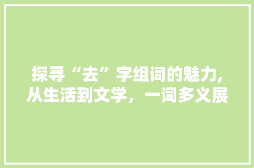 探寻“去”字组词的魅力,从生活到文学，一词多义展现语言之美