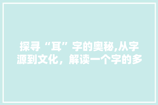 探寻“耳”字的奥秘,从字源到文化，解读一个字的多重意蕴
