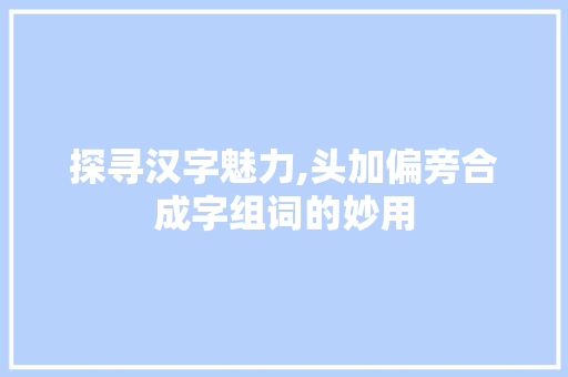 探寻汉字魅力,头加偏旁合成字组词的妙用