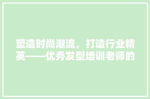 塑造时尚潮流，打造行业精英——优秀发型培训老师的关键特质