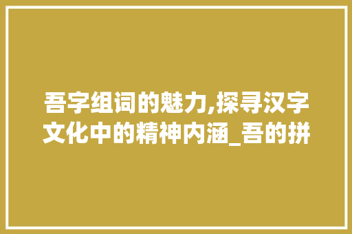 吾字组词的魅力,探寻汉字文化中的精神内涵_吾的拼音字组词