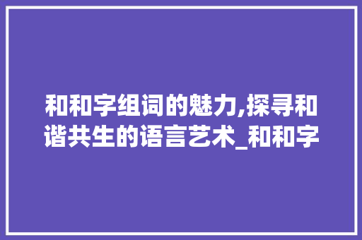 和和字组词的魅力,探寻和谐共生的语言艺术_和和字组词大全 应用文