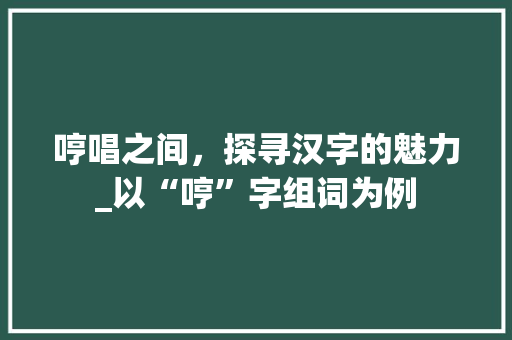 哼唱之间，探寻汉字的魅力_以“哼”字组词为例 诗词鉴赏
