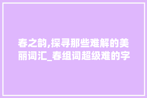 春之韵,探寻那些难解的美丽词汇_春组词超级难的字组词