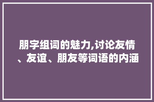 朋字组词的魅力,讨论友情、友谊、朋友等词语的内涵与意义_澎湃的朋字组词