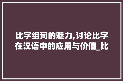 比字组词的魅力,讨论比字在汉语中的应用与价值_比如的比字组词