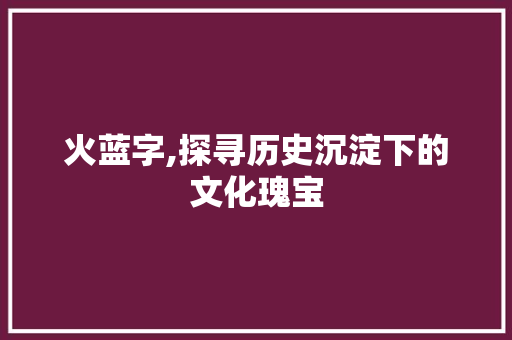 火蓝字,探寻历史沉淀下的文化瑰宝