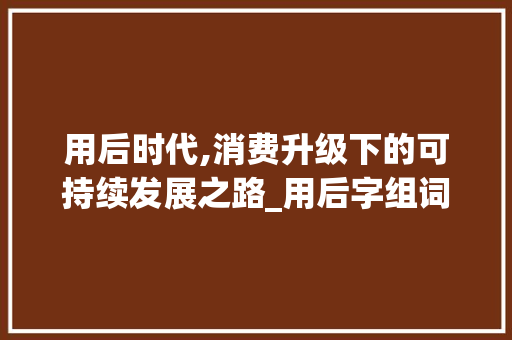 用后时代,消费升级下的可持续发展之路_用后字组词并造句
