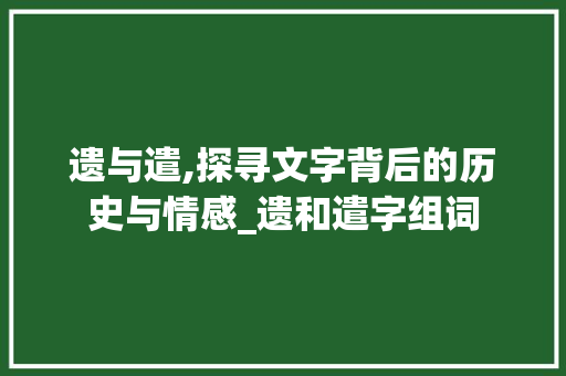 遗与遣,探寻文字背后的历史与情感_遗和遣字组词