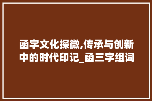 函字文化探微,传承与创新中的时代印记_函三字组词