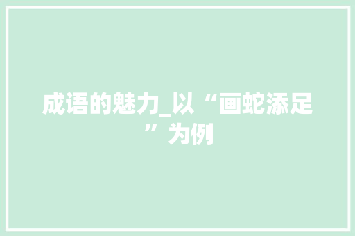 成语的魅力_以“画蛇添足”为例 职场写作