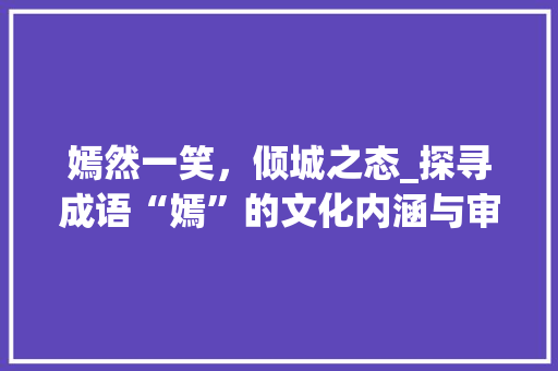 嫣然一笑，倾城之态_探寻成语“嫣”的文化内涵与审美价值 工作总结