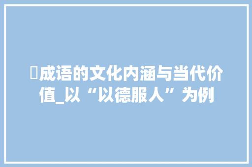 玠成语的文化内涵与当代价值_以“以德服人”为例