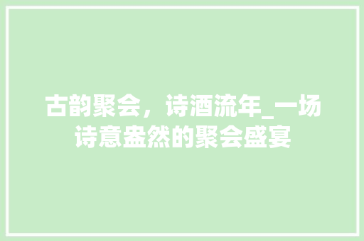 古韵聚会，诗酒流年_一场诗意盎然的聚会盛宴