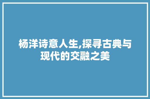 杨洋诗意人生,探寻古典与现代的交融之美