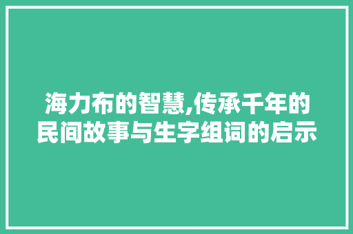 海力布的智慧,传承千年的民间故事与生字组词的启示