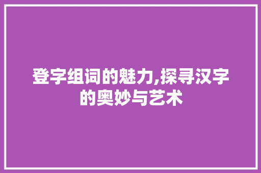 登字组词的魅力,探寻汉字的奥妙与艺术