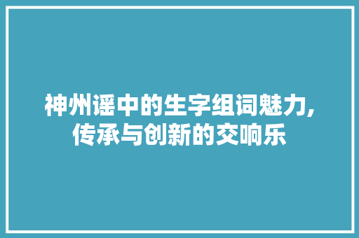 神州谣中的生字组词魅力,传承与创新的交响乐